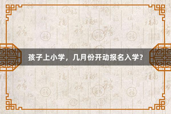 孩子上小学，几月份开动报名入学？