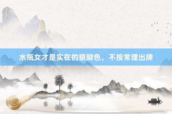 水瓶女才是实在的狠脚色，不按常理出牌