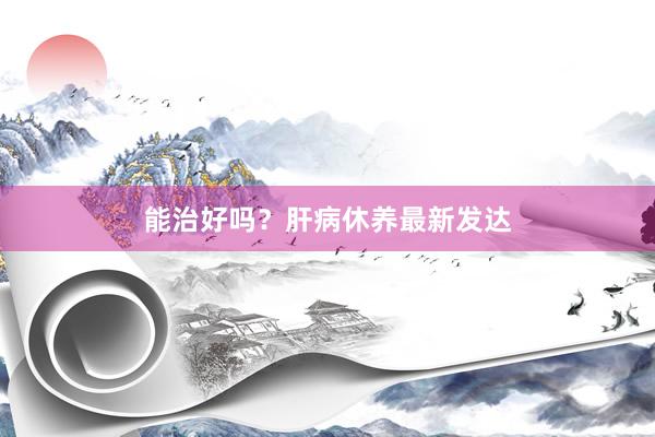 能治好吗？肝病休养最新发达