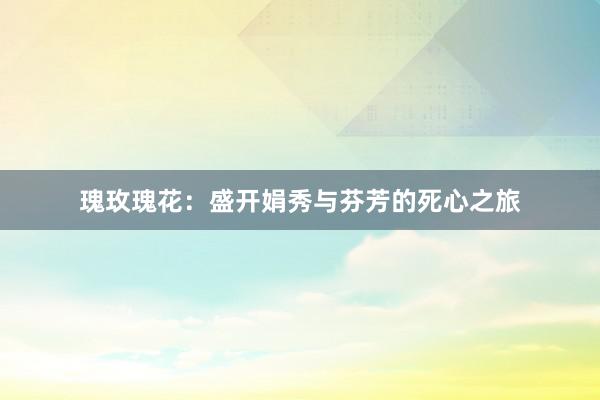 瑰玫瑰花：盛开娟秀与芬芳的死心之旅