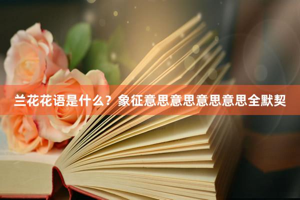 兰花花语是什么？象征意思意思意思意思全默契